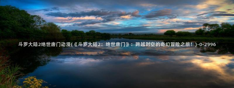 斗破苍穹动漫免费观看：斗罗大陆2绝世唐门动漫(《斗罗大陆2：绝世唐门》：跨越时空的奇幻冒险之旅！)